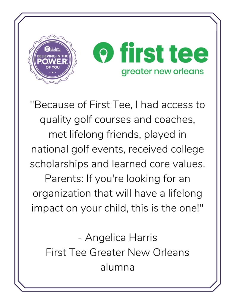 "Because of First Tee, I had access to quality golf courses and coaches, met lifelong friends, played in national golf events, received college scholarships and learned core values. Parents: If you're looking for an organization that will have a lifelong impact on your child, this is the one!" - Angelica Harris First Tee Greater New Orleans alumna